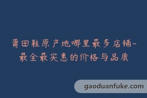 莆田鞋原产地哪里最多店铺-最全最实惠的价格与品质