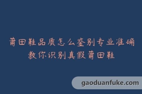 莆田鞋品质怎么鉴别专业准确教你识别真假莆田鞋