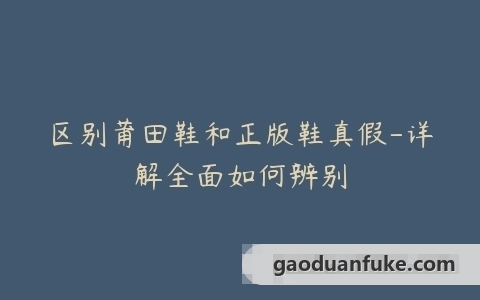 区别莆田鞋和正版鞋真假-详解全面如何辨别