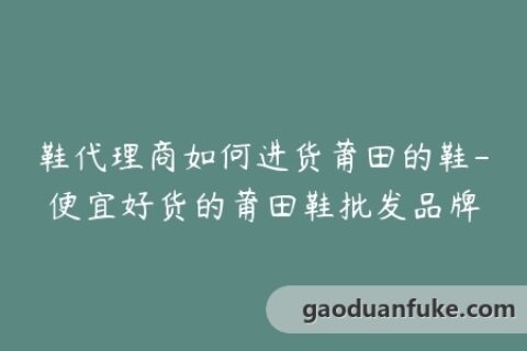 鞋代理商如何进货莆田的鞋-便宜好货的莆田鞋批发品牌