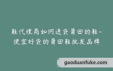 鞋代理商如何进货莆田的鞋-便宜好货的莆田鞋批发品牌