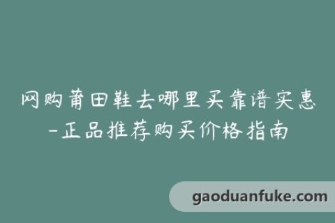 网购莆田鞋去哪里买靠谱实惠-正品推荐购买价格指南