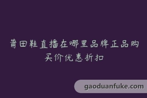 莆田鞋直播在哪里品牌正品购买价优惠折扣