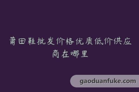 莆田鞋批发价格优质低价供应商在哪里