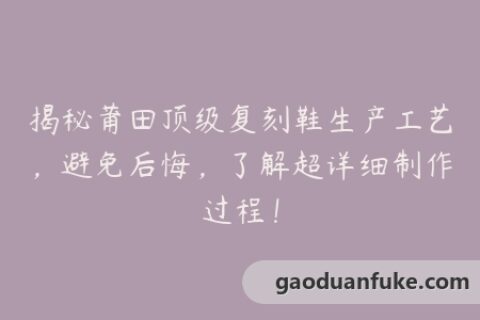 揭秘莆田顶级复刻鞋生产工艺，避免后悔，了解超详细制作过程！