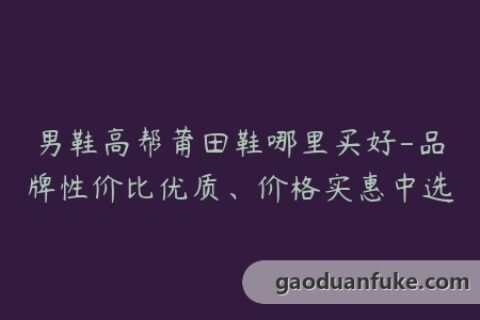 男鞋高帮莆田鞋哪里买好-品牌性价比优质、价格实惠中选