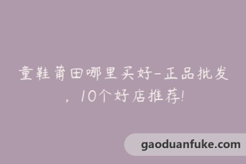 童鞋莆田哪里买好-正品批发，10个好店推荐!