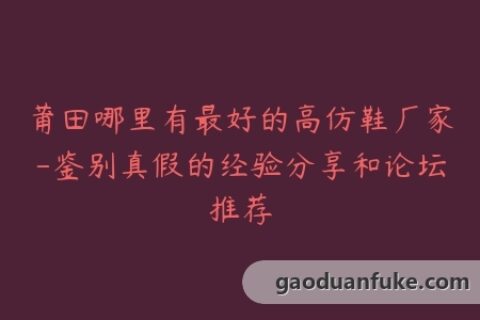 莆田哪里有最好的高仿鞋厂家-鉴别真假的经验分享和论坛推荐