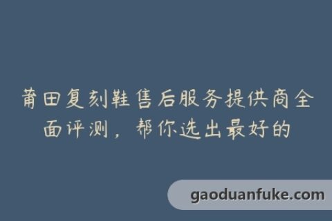 莆田复刻鞋售后服务提供商全面评测，帮你选出最好的