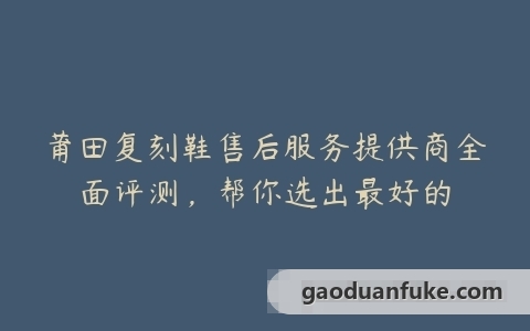 莆田复刻鞋售后服务提供商全面评测，帮你选出最好的