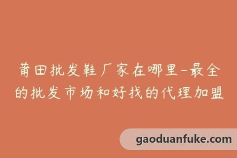 莆田批发鞋厂家在哪里-最全的批发市场和好找的代理加盟