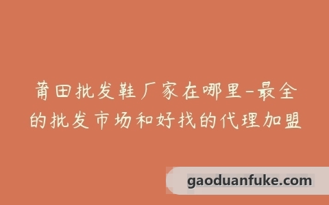莆田批发鞋厂家在哪里-最全的批发市场和好找的代理加盟