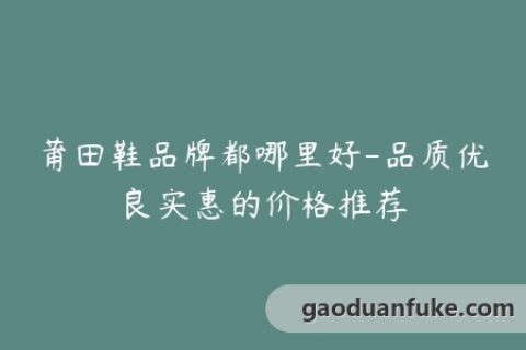 莆田鞋品牌都哪里好-品质优良实惠的价格推荐