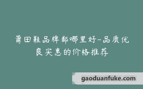 莆田鞋品牌都哪里好-品质优良实惠的价格推荐