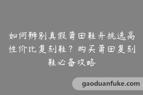 如何辨别真假莆田鞋并挑选高性价比复刻鞋？购买莆田复刻鞋必备攻略