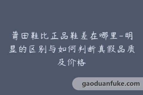 莆田鞋比正品鞋差在哪里-明显的区别与如何判断真假品质及价格