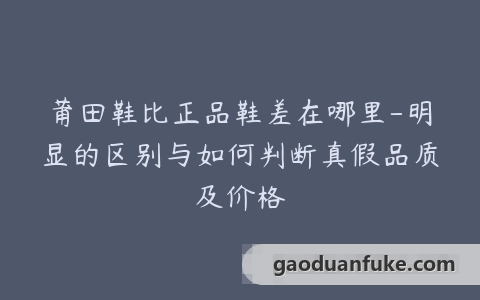 莆田鞋比正品鞋差在哪里-明显的区别与如何判断真假品质及价格
