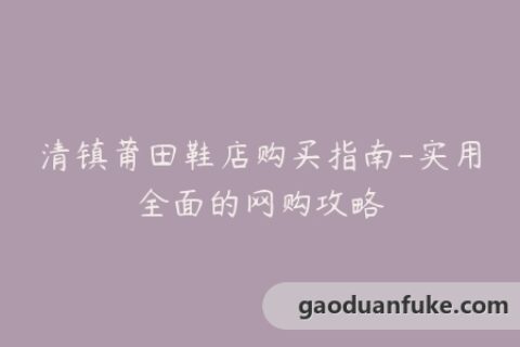清镇莆田鞋店购买指南-实用全面的网购攻略