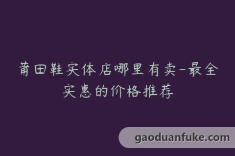 莆田鞋实体店哪里有卖-最全实惠的价格推荐