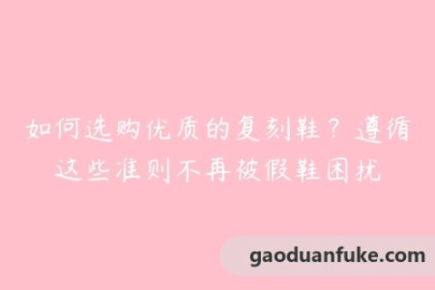 如何选购优质的复刻鞋？遵循这些准则不再被假鞋困扰