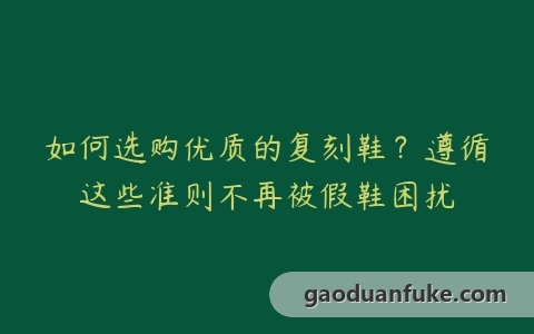 如何选购优质的复刻鞋？遵循这些准则不再被假鞋困扰