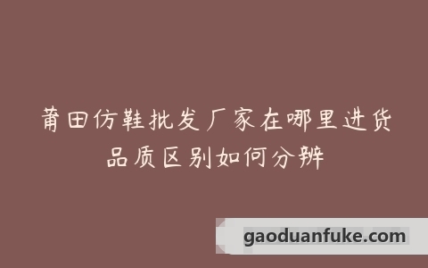 莆田仿鞋批发厂家在哪里进货品质区别如何分辨