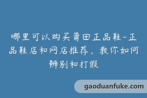 哪里可以购买莆田正品鞋-正品鞋店和网店推荐，教你如何辨别和打假