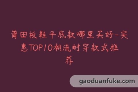 莆田板鞋平底款哪里买好-实惠TOP10潮流耐穿款式推荐