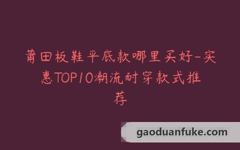 莆田板鞋平底款哪里买好-实惠TOP10潮流耐穿款式推荐