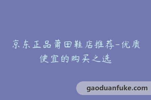 京东正品莆田鞋店推荐-优质便宜的购买之选