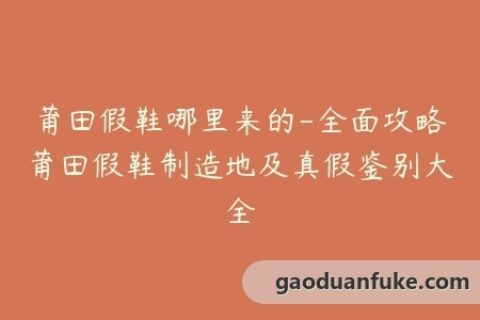 莆田假鞋哪里来的-全面攻略莆田假鞋制造地及真假鉴别大全