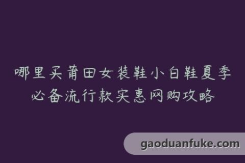 哪里买莆田女装鞋小白鞋夏季必备流行款实惠网购攻略