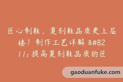 匠心制鞋，复刻鞋品质更上层楼！制作工艺详解 - 提高复刻鞋品质的匠心制作过程