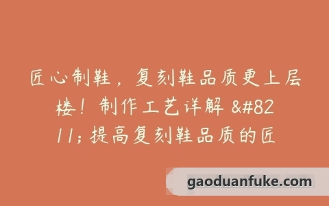匠心制鞋，复刻鞋品质更上层楼！制作工艺详解 – 提高复刻鞋品质的匠心制作过程