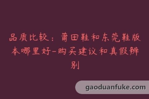 品质比较：莆田鞋和东莞鞋版本哪里好-购买建议和真假辨别