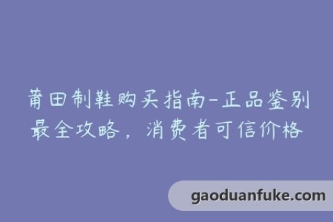 莆田制鞋购买指南-正品鉴别最全攻略，消费者可信价格
