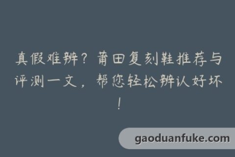 真假难辨？莆田复刻鞋推荐与评测一文，帮您轻松辨认好坏！