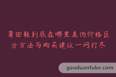 莆田鞋到底在哪里真伪价格区分方法与购买建议一网打尽