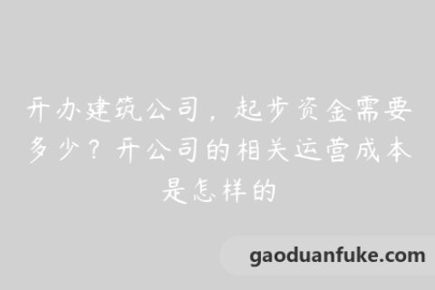 开办建筑公司，起步资金需要多少？开公司的相关运营成本是怎样的