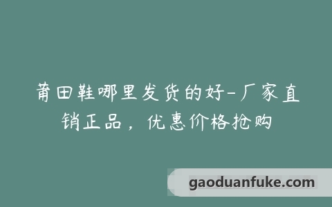 莆田鞋哪里发货的好-厂家直销正品，优惠价格抢购
