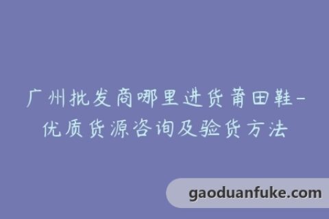 广州批发商哪里进货莆田鞋-优质货源咨询及验货方法