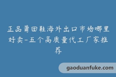 正品莆田鞋海外出口市场哪里好卖-五个高质量代工厂家推荐