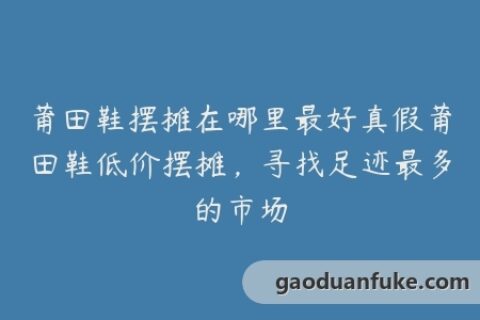 莆田鞋摆摊在哪里最好真假莆田鞋低价摆摊，寻找足迹最多的市场