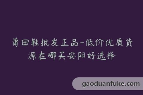 莆田鞋批发正品-低价优质货源在哪买安阳好选择