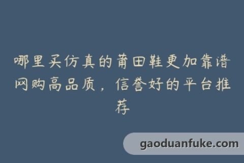 哪里买仿真的莆田鞋更加靠谱网购高品质，信誉好的平台推荐