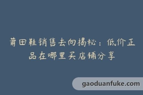 莆田鞋销售去向揭秘：低价正品在哪里买店铺分享