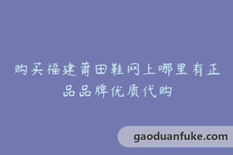 购买福建莆田鞋网上哪里有正品品牌优质代购
