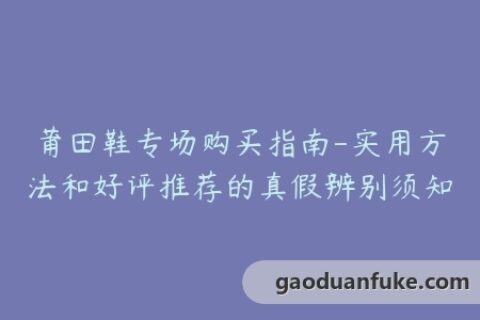 莆田鞋专场购买指南-实用方法和好评推荐的真假辨别须知