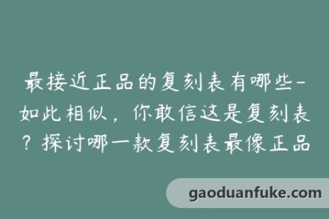 最接近正品的复刻表有哪些-如此相似，你敢信这是复刻表？探讨哪一款复刻表最像正品！