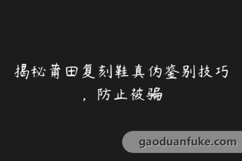 揭秘莆田复刻鞋真伪鉴别技巧，防止被骗